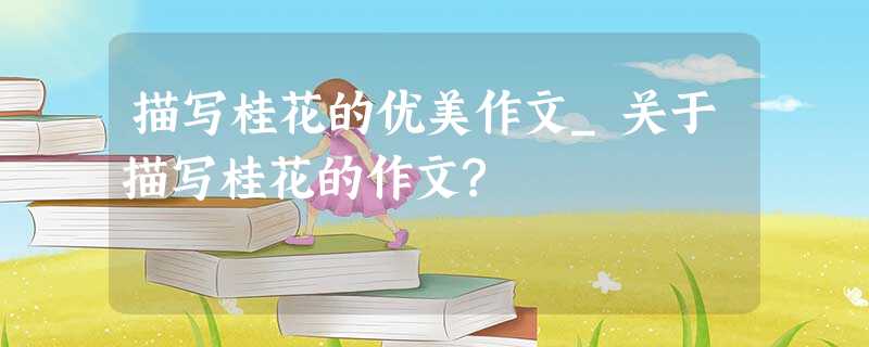 描写桂花的优美作文_关于描写桂花的作文? 描写桂花的优美作文_关于描写桂花的作文?