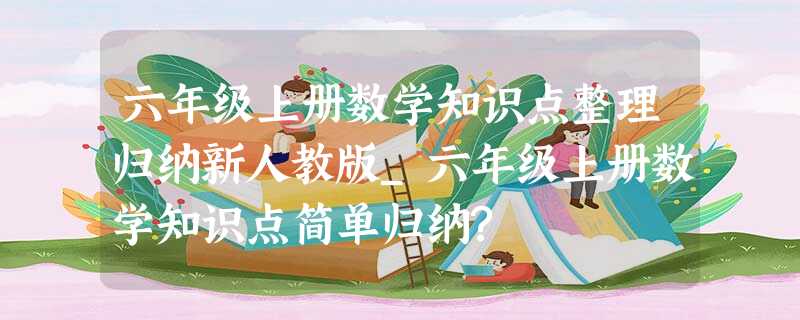 六年级上册数学知识点整理归纳新人教版_六年级上册数学知识点简单归纳? 六年级上册数学知识点整理归纳新人教版_六年级上册数学知识点简单归纳?