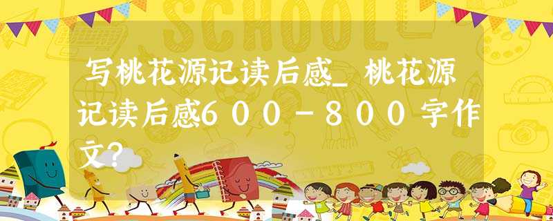 写桃花源记读后感_桃花源记读后感600-800字作文? 写桃花源记读后感_桃花源记读后感600-800字作文?