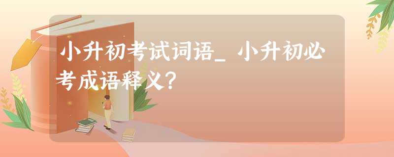 小升初考试词语_小升初必考成语释义? 小升初考试词语_小升初必考成语释义?