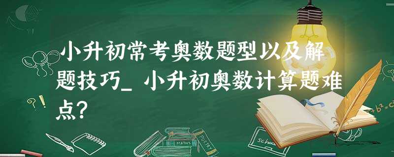 小升初常考奥数题型以及解题技巧_小升初奥数计算题难点? 小升初常考奥数题型以及解题技巧_小升初奥数计算题难点?