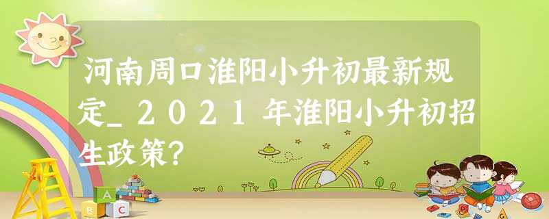 河南周口淮阳小升初最新规定_2021年淮阳小升初招生政策? 河南周口淮阳小升初最新规定_2021年淮阳小升初招生政策?