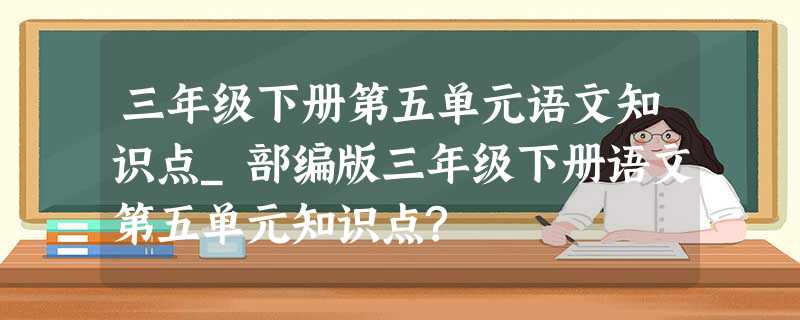 三年级下册第五单元语文知识点_部编版三年级下册语文第五单元知识点? 三年级下册第五单元语文知识点_部编版三年级下册语文第五单元知识点?