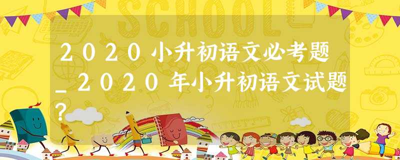 2020小升初语文必考题_2020年小升初语文试题? 2020小升初语文必考题_2020年小升初语文试题?
