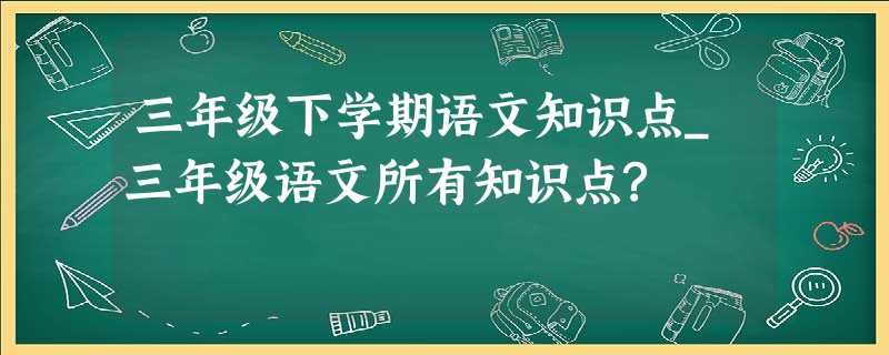 三年级下学期语文知识点_三年级语文所有知识点? 三年级下学期语文知识点_三年级语文所有知识点?