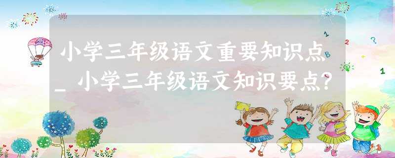 小学三年级语文重要知识点_小学三年级语文知识要点? 小学三年级语文重要知识点_小学三年级语文知识要点?