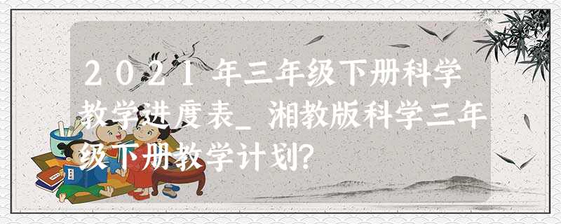 2021年三年级下册科学教学进度表_湘教版科学三年级下册教学计划? 2021年三年级下册科学教学进度表_湘教版科学三年级下册教学计划?
