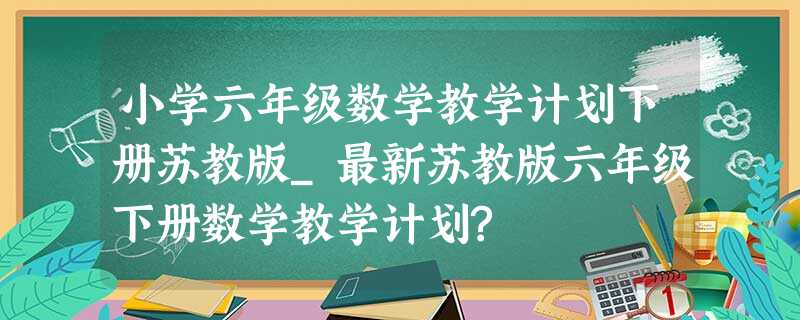 小学六年级数学教学计划下册苏教版_最新苏教版六年级下册数学教学计划? 小学六年级数学教学计划下册苏教版_最新苏教版六年级下册数学教学计划?