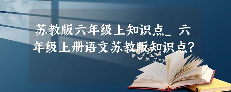 苏教版六年级上知识点_六年级上册语文苏教版知识点? 苏教版六年级上知识点_六年级上册语文苏教版知识点?