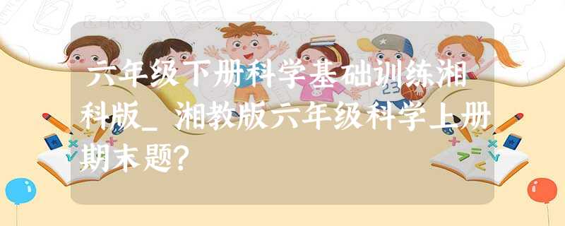 六年级下册科学基础训练湘科版_湘教版六年级科学上册期末题? 六年级下册科学基础训练湘科版_湘教版六年级科学上册期末题?