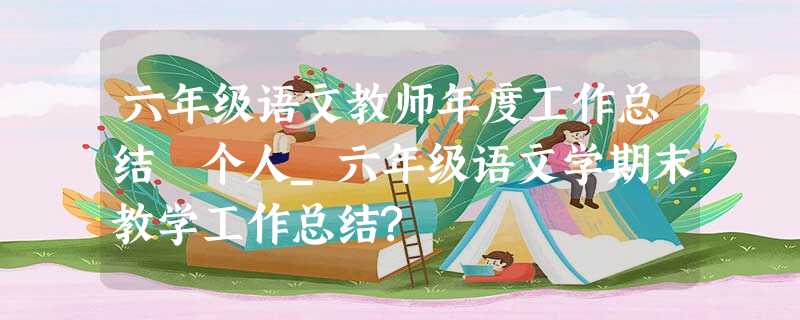 六年级语文教师年度工作总结 个人_六年级语文学期末教学工作总结? 六年级语文教师年度工作总结 个人_六年级语文学期末教学工作总结?
