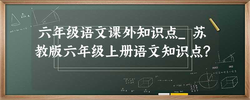 六年级语文课外知识点_苏教版六年级上册语文知识点? 六年级语文课外知识点_苏教版六年级上册语文知识点?