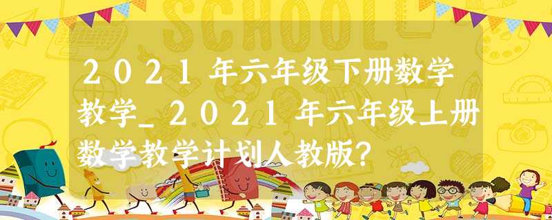 2021年六年级下册数学教学_2021年六年级上册数学教学计划人教版? 2021年六年级下册数学教学_2021年六年级上册数学教学计划人教版?