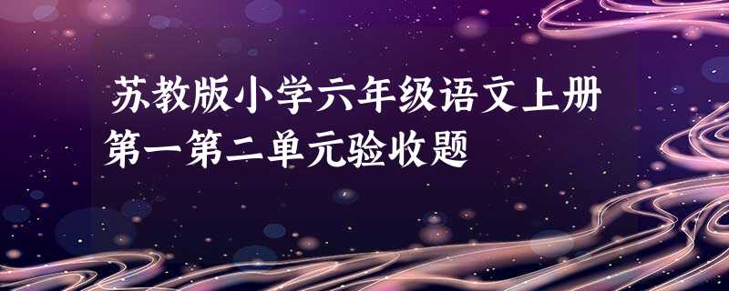 苏教版小学六年级语文上册第一第二单元验收题 苏教版小学六年级语文上册第一第二单元验收题