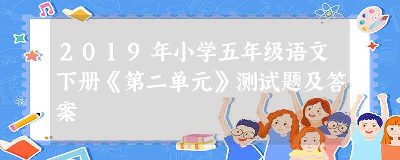 2019年小学五年级语文下册《第二单元》测试题及答案 2019年小学五年级语文下册《第二单元》测试题及答案