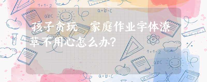 孩子贪玩 家庭作业字体潦草不用心怎么办? 孩子贪玩 家庭作业字体潦草不用心怎么办?
