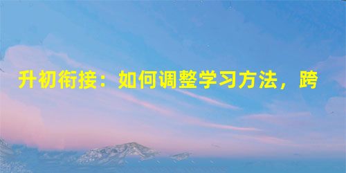 升初衔接:如何调整学习方法,跨过小升初调节这道坎 升初衔接:如何调整学习方法,跨过小升初调节这道坎
