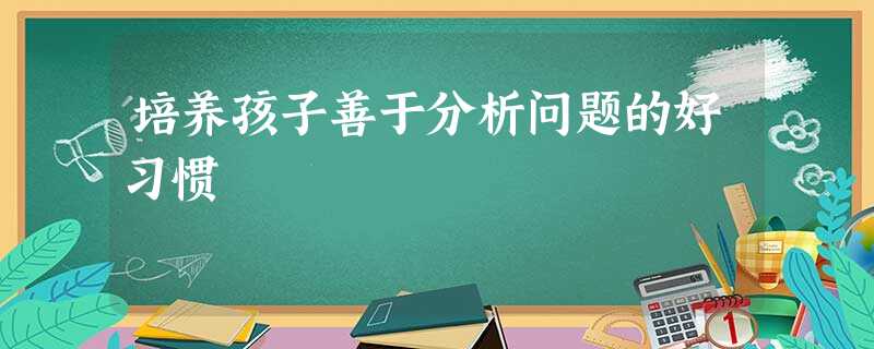 培养孩子善于分析问题的好习惯 培养孩子善于分析问题的好习惯