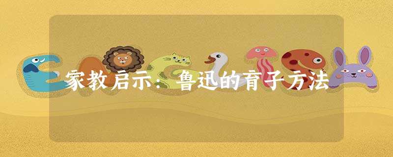 家教启示:鲁迅的育子方法 家教启示:鲁迅的育子方法