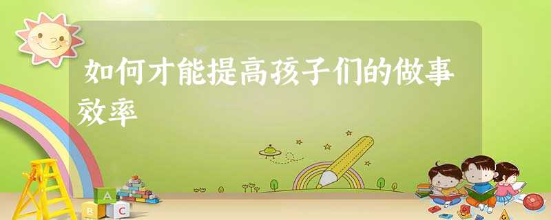 如何才能提高孩子们的做事效率 如何才能提高孩子们的做事效率