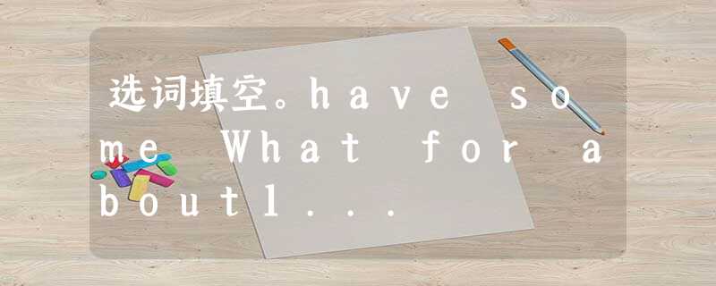 选词填空。have some What for about1... 选词填空。have some What for about1...