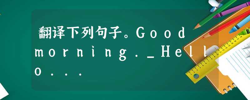 翻译下列句子。Good morning._Hello... 翻译下列句子。Good morning._Hello...