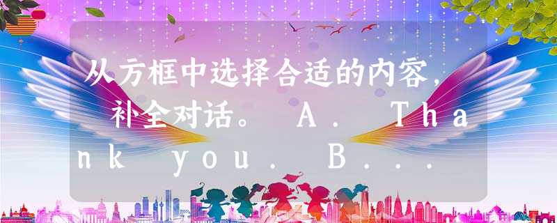 从方框中选择合适的内容, 补全对话。 A. Thank you. B... 从方框中选择合适的内容, 补全对话。 A. Thank you. B...