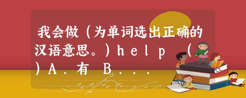 我会做(为单词选出正确的汉语意思。)help ( )A.有 B... 我会做(为单词选出正确的汉语意思。)help ( )A.有 B...