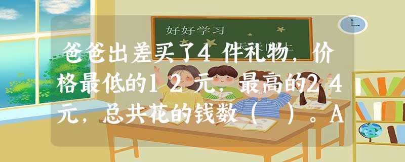 爸爸出差买了4件礼物,价格最低的12元,最高的24元,总共花的钱数( )。A... 爸爸出差买了4件礼物,价格最低的12元,最高的24元,总共花的钱数( )。A...
