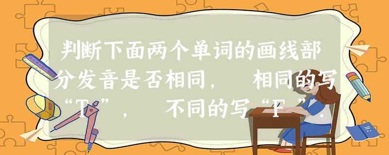 判断下面两个单词的画线部分发音是否相同, 相同的写“T”, 不同的写“F”... 判断下面两个单词的画线部分发音是否相同, 相同的写“T”, 不同的写“F”...