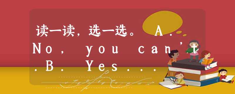 读一读,选一选。 A. No, you can’t.B. Yes... 读一读,选一选。 A. No, you can’t.B. Yes...