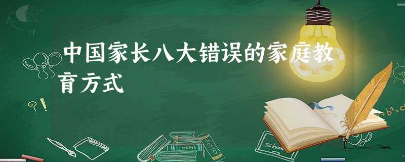 中国家长八大错误的家庭教育方式 中国家长八大错误的家庭教育方式