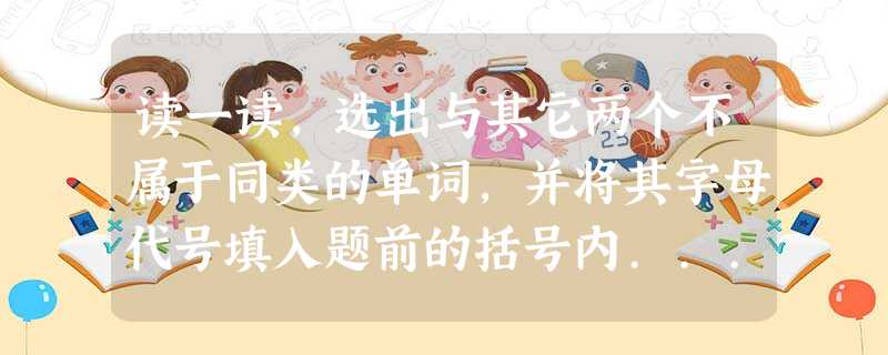 读一读,选出与其它两个不属于同类的单词,并将其字母代号填入题前的括号内... 读一读,选出与其它两个不属于同类的单词,并将其字母代号填入题前的括号内...