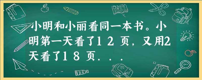 小明和小丽看同一本书。小明第一天看了12页,又用2天看了18页... 小明和小丽看同一本书。小明第一天看了12页,又用2天看了18页...
