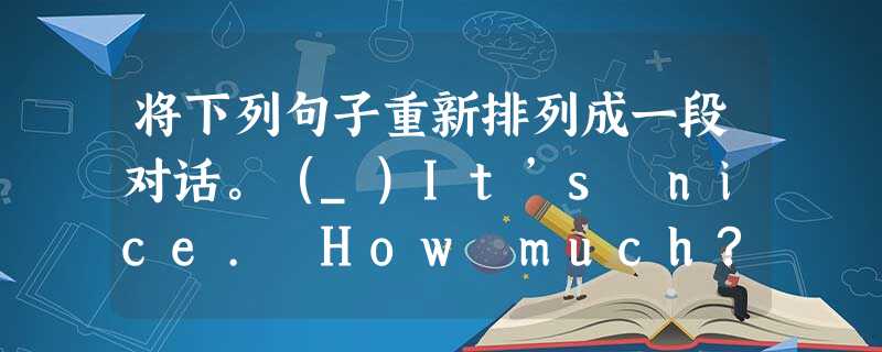 将下列句子重新排列成一段对话。(_)It’s nice. How much?... 将下列句子重新排列成一段对话。(_)It’s nice. How much?...