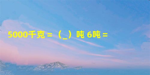 5000千克=(_)吨 6吨=(_)千克 7千米=(_)米6吨60千克=(_)... 5000千克=(_)吨 6吨=(_)千克 7千米=(_)米6吨60千克=(_)...