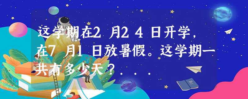 这学期在2月24日开学,在7月1日放暑假。这学期一共有多少天?... 这学期在2月24日开学,在7月1日放暑假。这学期一共有多少天?...