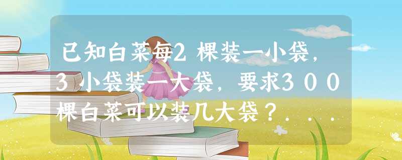 已知白菜每2棵装一小袋,3小袋装一大袋,要求300棵白菜可以装几大袋?... 已知白菜每2棵装一小袋,3小袋装一大袋,要求300棵白菜可以装几大袋?...