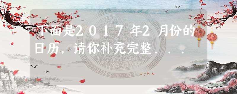 下面是2017年2月份的日历,请你补充完整... 下面是2017年2月份的日历,请你补充完整...