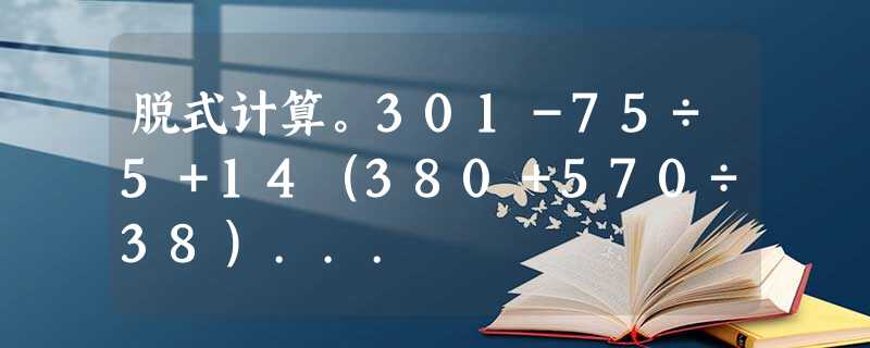 脱式计算。301-75÷5+14(380+570÷38)... 脱式计算。301-75÷5+14(380+570÷38)...