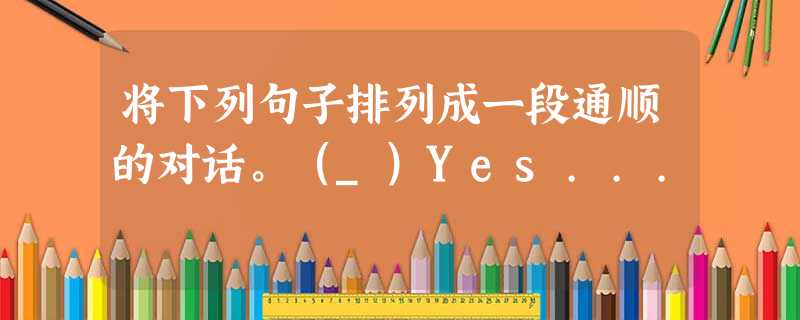 将下列句子排列成一段通顺的对话。(_)Yes... 将下列句子排列成一段通顺的对话。(_)Yes...