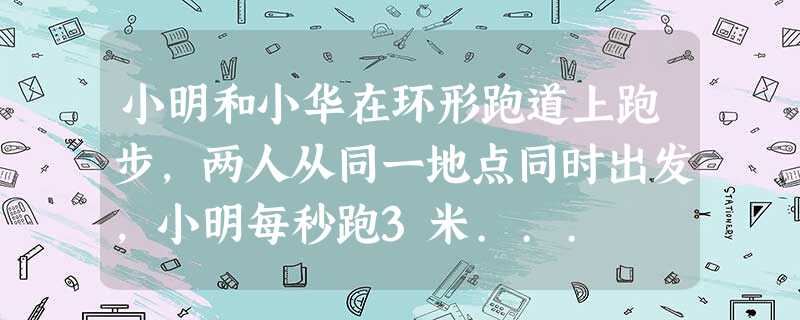 小明和小华在环形跑道上跑步,两人从同一地点同时出发,小明每秒跑3米... 小明和小华在环形跑道上跑步,两人从同一地点同时出发,小明每秒跑3米...