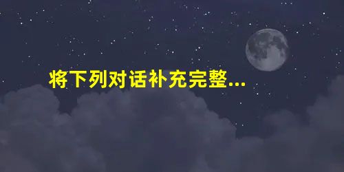 将下列对话补充完整... 将下列对话补充完整...