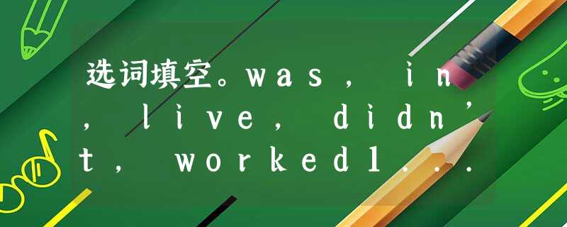 选词填空。was, in, live, didn’t, worked1... 选词填空。was, in, live, didn’t, worked1...