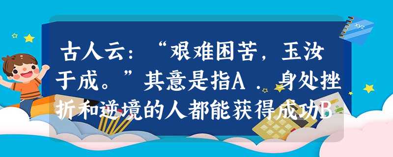 古人云:“艰难困苦,玉汝于成。”其意是指A.身处挫折和逆境的人都能获得成功B.挫折和逆境是阻碍成功的决定性冈素C.遭遇挫折和逆境时,要学会自我疏导 D.挫折和逆 古人云:“艰难困苦,玉汝于成。”其意是指A.身处挫折和逆境的人都能获得成功B.挫折和逆境是阻碍成功的决定性冈素C.遭遇挫折和逆境时,要学会自我疏导 D.挫折和逆