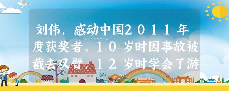 刘伟,感动中国2011年度获奖者。10岁时因事故被截去双臂,12岁时学会了游泳,2年后在全国残疾人游泳锦标赛上夺得两枚金牌;16岁学习打字,6年后挑战吉尼斯世界 刘伟,感动中国2011年度获奖者。10岁时因事故被截去双臂,12岁时学会了游泳,2年后在全国残疾人游泳锦标赛上夺得两枚金牌;16岁学习打字,6年后挑战吉尼斯世界
