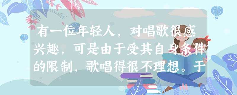 有一位年轻人,对唱歌很感兴趣,可是由于受其自身条件的限制,歌唱得很不理想。于是,改学舞蹈,结果也因身体条件差而成绩平平。经过一段时间的徘徊和苦恼之后 有一位年轻人,对唱歌很感兴趣,可是由于受其自身条件的限制,歌唱得很不理想。于是,改学舞蹈,结果也因身体条件差而成绩平平。经过一段时间的徘徊和苦恼之后
