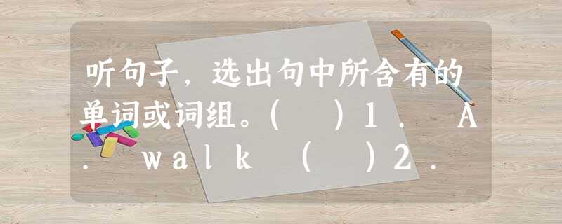 听句子,选出句中所含有的单词或词组。( )1. A. walk ( )2. A. pass ( )3. A. why( )4 听句子,选出句中所含有的单词或词组。( )1. A. walk ( )2. A. pass ( )3. A. why( )4