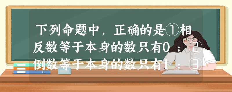 下列命题中,正确的是①相反数等于本身的数只有0;②倒数等于本身的数只有1;③平方等于本身的数有±1和0;④绝对值等于本身的数只有0和1.A.只有③B.① 下列命题中,正确的是①相反数等于本身的数只有0;②倒数等于本身的数只有1;③平方等于本身的数有±1和0;④绝对值等于本身的数只有0和1.A.只有③B.①