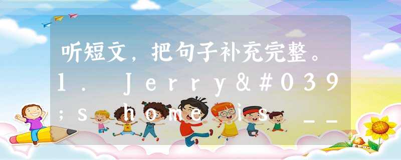 听短文,把句子补充完整。1. Jerry's home is _______ _______ from his school. 2. He 听短文,把句子补充完整。1. Jerry's home is _______ _______ from his school. 2. He